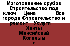 Изготовление срубов.Строительство под ключ. › Цена ­ 8 000 - Все города Строительство и ремонт » Услуги   . Ханты-Мансийский,Когалым г.